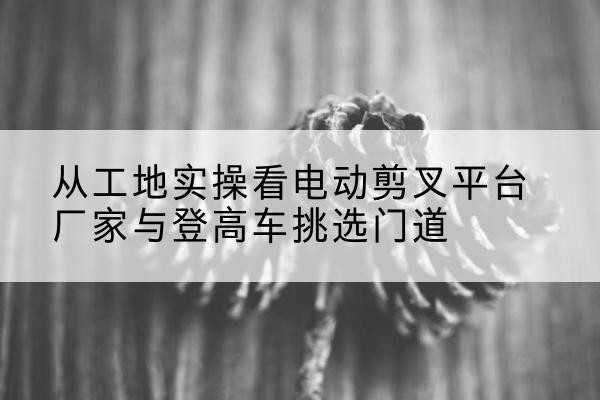 吉阳电动剪叉升降平台厂家-从工地实操看电动剪叉平台厂家与登高车挑选门道