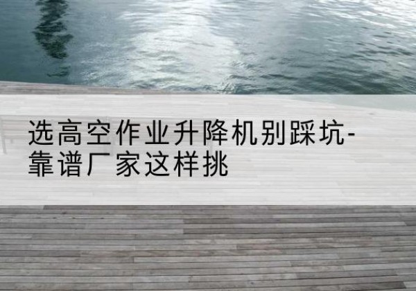 吉阳剪叉式升降机厂家-选高空作业升降机别踩坑-靠谱厂家这样挑