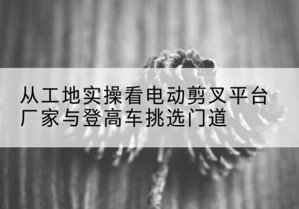 吉阳电动剪叉升降平台厂家-从工地实操看电动剪叉平台厂家与登高车挑选门道